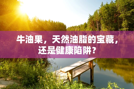 牛油果，天然油脂的宝藏，还是健康陷阱？