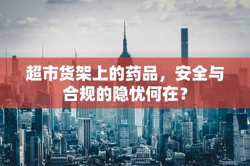 超市货架上的药品，安全与合规的隐忧何在？