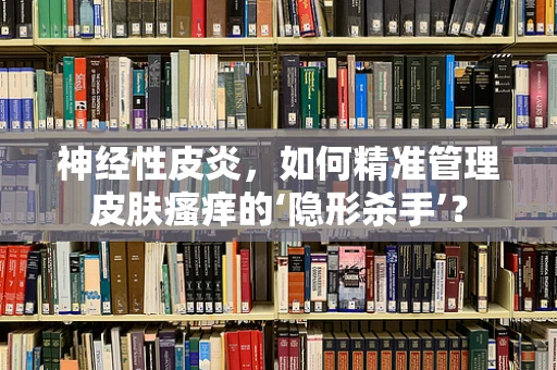 神经性皮炎，如何精准管理皮肤瘙痒的‘隐形杀手’？