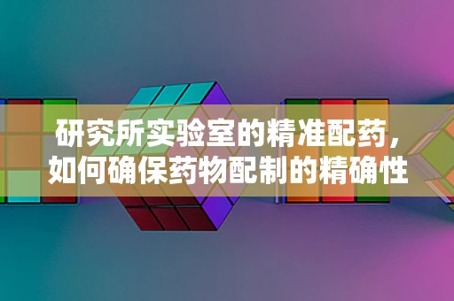 研究所实验室的精准配药，如何确保药物配制的精确性与安全性？