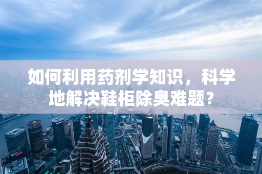 如何利用药剂学知识，科学地解决鞋柜除臭难题？