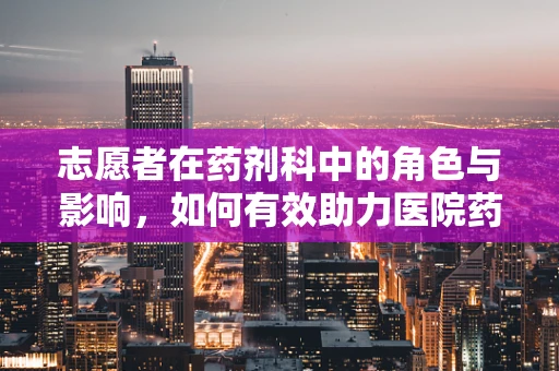 志愿者在药剂科中的角色与影响，如何有效助力医院药物管理？
