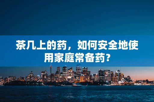 茶几上的药，如何安全地使用家庭常备药？