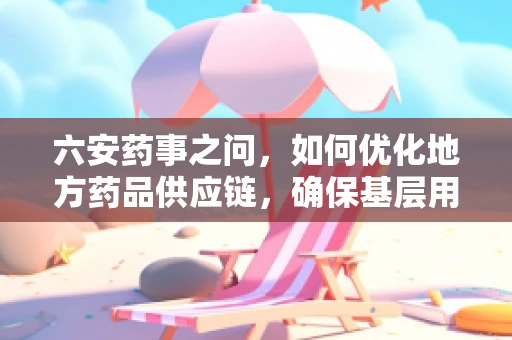 六安药事之问，如何优化地方药品供应链，确保基层用药安全？