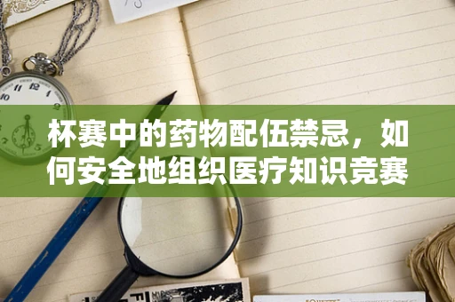 杯赛中的药物配伍禁忌，如何安全地组织医疗知识竞赛？