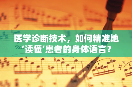 医学诊断技术，如何精准地‘读懂’患者的身体语言？