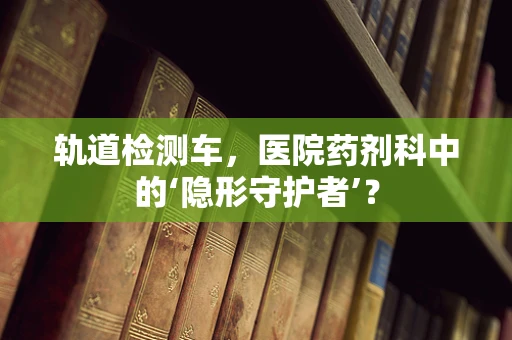 轨道检测车，医院药剂科中的‘隐形守护者’？