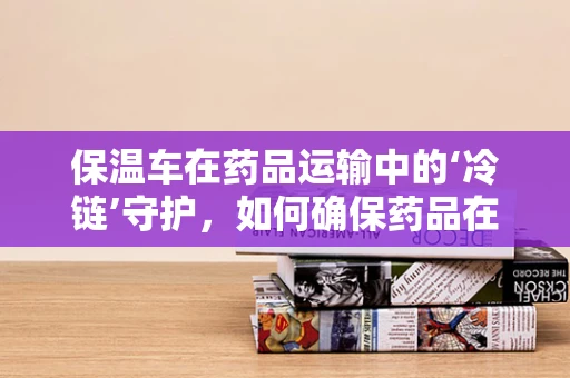 保温车在药品运输中的‘冷链’守护，如何确保药品在运输中的恒温状态？