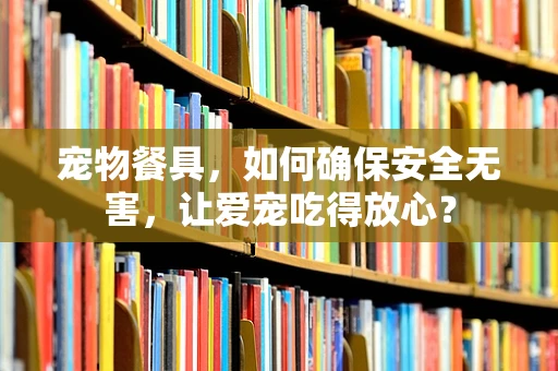 宠物餐具，如何确保安全无害，让爱宠吃得放心？