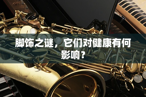 脚饰之谜，它们对健康有何影响？