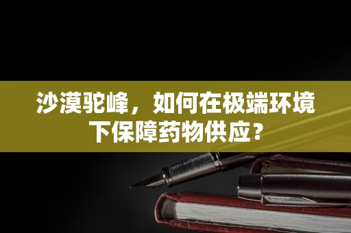 沙漠驼峰，如何在极端环境下保障药物供应？