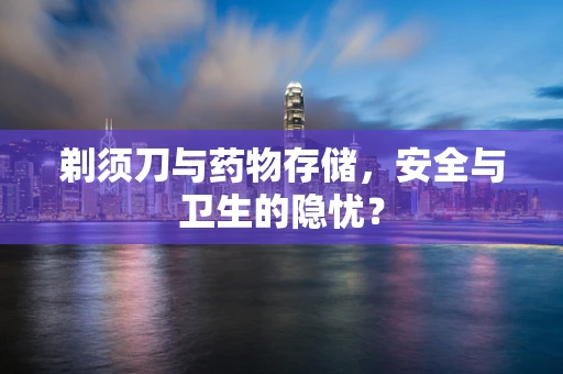 剃须刀与药物存储，安全与卫生的隐忧？