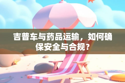 吉普车与药品运输，如何确保安全与合规？