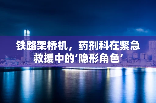 铁路架桥机，药剂科在紧急救援中的‘隐形角色’