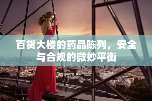 百货大楼的药品陈列，安全与合规的微妙平衡