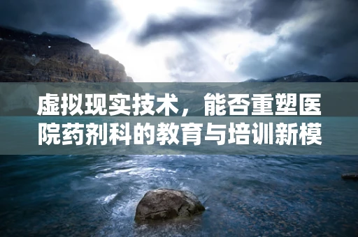 虚拟现实技术，能否重塑医院药剂科的教育与培训新模式？