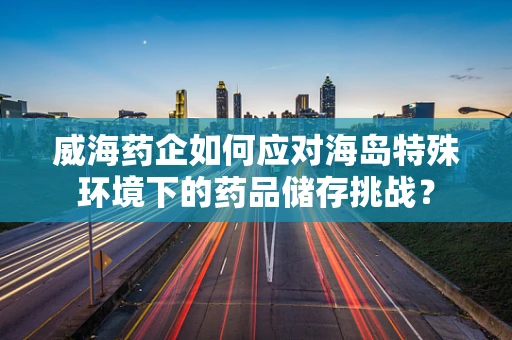 威海药企如何应对海岛特殊环境下的药品储存挑战？
