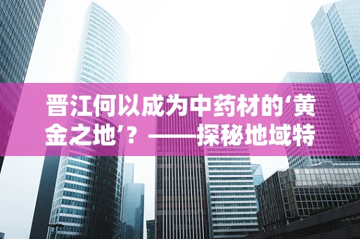 晋江何以成为中药材的‘黄金之地’？——探秘地域特色与中药材的奇妙融合