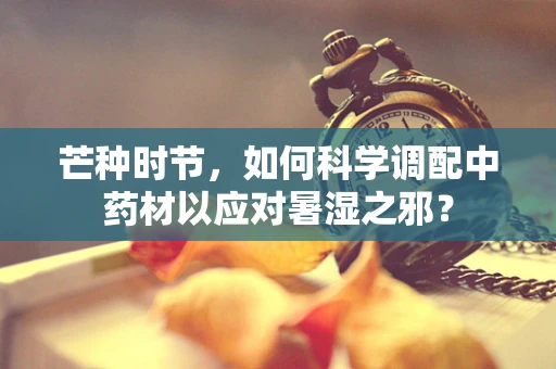 芒种时节，如何科学调配中药材以应对暑湿之邪？