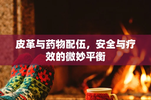 皮革与药物配伍，安全与疗效的微妙平衡