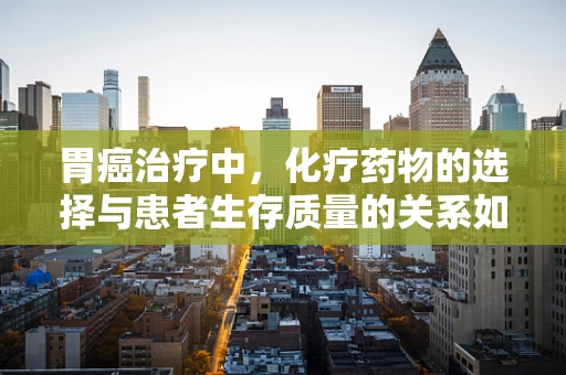 胃癌治疗中，化疗药物的选择与患者生存质量的关系如何？