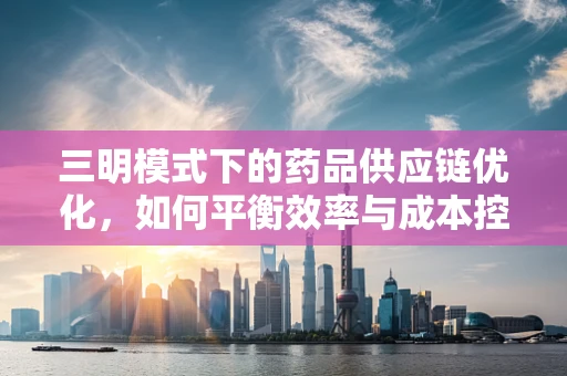 三明模式下的药品供应链优化，如何平衡效率与成本控制？