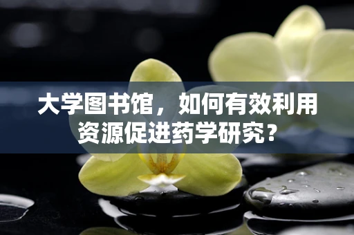 大学图书馆，如何有效利用资源促进药学研究？