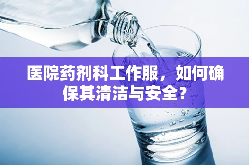 医院药剂科工作服，如何确保其清洁与安全？