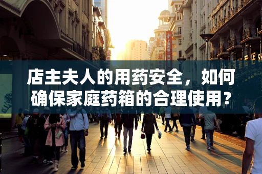 店主夫人的用药安全，如何确保家庭药箱的合理使用？