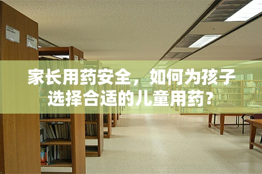 家长用药安全，如何为孩子选择合适的儿童用药？
