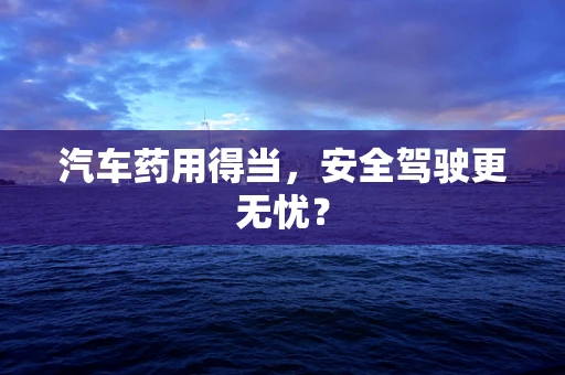 汽车药用得当，安全驾驶更无忧？