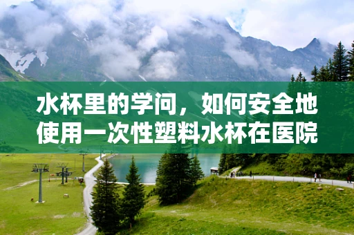 水杯里的学问，如何安全地使用一次性塑料水杯在医院环境？