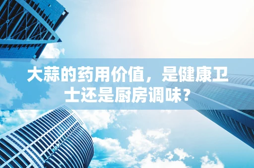 大蒜的药用价值，是健康卫士还是厨房调味？