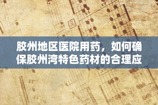 胶州地区医院用药，如何确保胶州湾特色药材的合理应用？