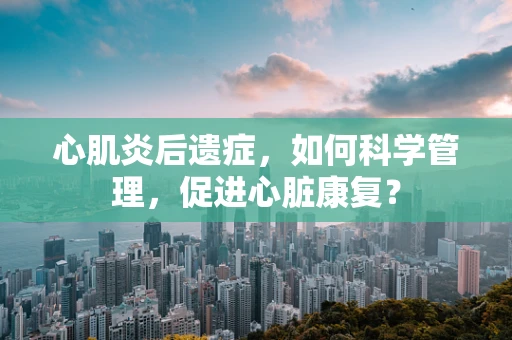 心肌炎后遗症，如何科学管理，促进心脏康复？
