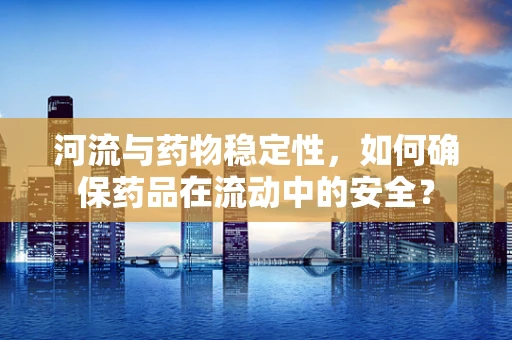 河流与药物稳定性，如何确保药品在流动中的安全？