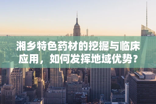 湘乡特色药材的挖掘与临床应用，如何发挥地域优势？