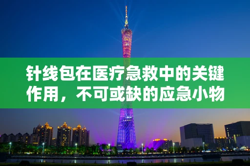针线包在医疗急救中的关键作用，不可或缺的应急小物吗？