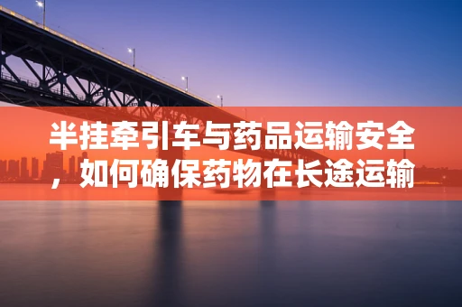 半挂牵引车与药品运输安全，如何确保药物在长途运输中的稳定性？