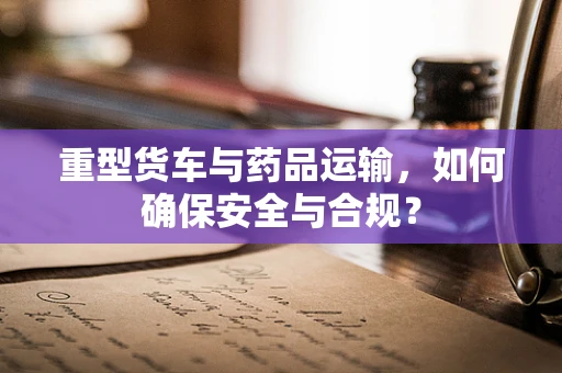 重型货车与药品运输，如何确保安全与合规？