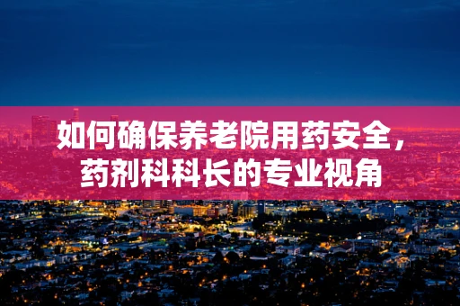 如何确保养老院用药安全，药剂科科长的专业视角