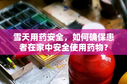 雪天用药安全，如何确保患者在家中安全使用药物？