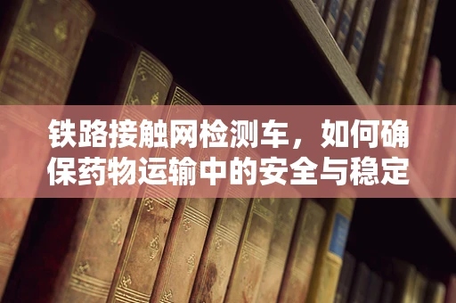 铁路接触网检测车，如何确保药物运输中的安全与稳定？