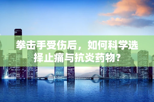 拳击手受伤后，如何科学选择止痛与抗炎药物？