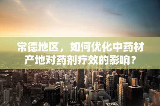 常德地区，如何优化中药材产地对药剂疗效的影响？