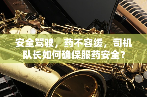 安全驾驶，药不容缓，司机队长如何确保服药安全？