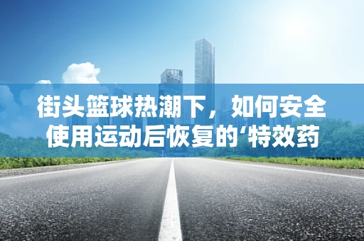 街头篮球热潮下，如何安全使用运动后恢复的‘特效药’？