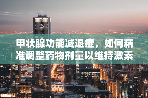 甲状腺功能减退症，如何精准调整药物剂量以维持激素平衡？