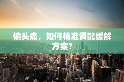 偏头痛，如何精准调配缓解方案？