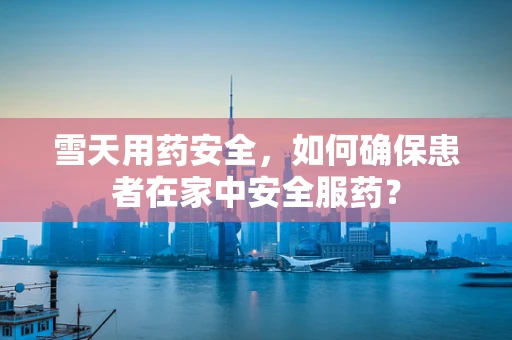 雪天用药安全，如何确保患者在家中安全服药？